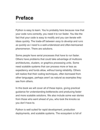 Preface
Python is easy to learn. You’re probably here because now that
your code runs correctly, you need it to run faster. You like the
fact that your code is easy to modify and you can iterate with
ideas quickly. The trade-off between easy to develop and runs
as quickly as I need is a well-understood and often-bemoaned
phenomenon. There are solutions.
Some people have serial processes that have to run faster.
Others have problems that could take advantage of multicore
architectures, clusters, or graphics processing units. Some
need scalable systems that can process more or less as
expediency and funds allow, without losing reliability. Others
will realize that their coding techniques, often borrowed from
other languages, perhaps aren’t as natural as examples they
see from others.
In this book we will cover all of these topics, giving practical
guidance for understanding bottlenecks and producing faster
and more scalable solutions. We also include some war stories
from those who went ahead of you, who took the knocks so
you don’t have to.
Python is well suited for rapid development, production
deployments, and scalable systems. The ecosystem is full of
 