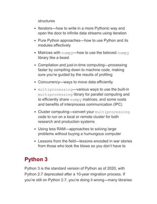 structures
Iterators—how to write in a more Pythonic way and
open the door to infinite data streams using iteration
Pure Python approaches—how to use Python and its
modules effectively
Matrices with numpy—how to use the beloved numpy
library like a beast
Compilation and just-in-time computing—processing
faster by compiling down to machine code, making
sure you’re guided by the results of profiling
Concurrency—ways to move data efficiently
multiprocessing—various ways to use the built-in
multiprocessing library for parallel computing and
to efficiently share numpy matrices, and some costs
and benefits of interprocess communication (IPC)
Cluster computing—convert your multiprocessing
code to run on a local or remote cluster for both
research and production systems
Using less RAM—approaches to solving large
problems without buying a humungous computer
Lessons from the field—lessons encoded in war stories
from those who took the blows so you don’t have to
Python 3
Python 3 is the standard version of Python as of 2020, with
Python 2.7 deprecated after a 10-year migration process. If
you’re still on Python 2.7, you’re doing it wrong—many libraries
 