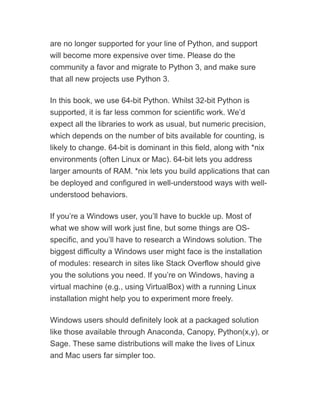 are no longer supported for your line of Python, and support
will become more expensive over time. Please do the
community a favor and migrate to Python 3, and make sure
that all new projects use Python 3.
In this book, we use 64-bit Python. Whilst 32-bit Python is
supported, it is far less common for scientific work. We’d
expect all the libraries to work as usual, but numeric precision,
which depends on the number of bits available for counting, is
likely to change. 64-bit is dominant in this field, along with *nix
environments (often Linux or Mac). 64-bit lets you address
larger amounts of RAM. *nix lets you build applications that can
be deployed and configured in well-understood ways with well-
understood behaviors.
If you’re a Windows user, you’ll have to buckle up. Most of
what we show will work just fine, but some things are OS-
specific, and you’ll have to research a Windows solution. The
biggest difficulty a Windows user might face is the installation
of modules: research in sites like Stack Overflow should give
you the solutions you need. If you’re on Windows, having a
virtual machine (e.g., using VirtualBox) with a running Linux
installation might help you to experiment more freely.
Windows users should definitely look at a packaged solution
like those available through Anaconda, Canopy, Python(x,y), or
Sage. These same distributions will make the lives of Linux
and Mac users far simpler too.
 