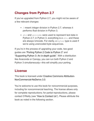 Changes from Python 2.7
If you’ve upgraded from Python 2.7, you might not be aware of
a few relevant changes:
/ meant integer division in Python 2.7, whereas it
performs float division in Python 3.
str and unicode were used to represent text data in
Python 2.7; in Python 3, everything is a str, and these
are always Unicode. For clarity, a bytes type is used if
we’re using unencoded byte sequences.
If you’re in the process of upgrading your code, two good
guides are “Porting Python 2 Code to Python 3” and
“Supporting Python 3: An in-depth guide”. With a distribution
like Anaconda or Canopy, you can run both Python 2 and
Python 3 simultaneously—this will simplify your porting.
License
This book is licensed under Creative Commons Attribution-
NonCommercial-NoDerivs 3.0.
You’re welcome to use this book for noncommercial purposes,
including for noncommercial teaching. The license allows only
for complete reproductions; for partial reproductions, please
contact O’Reilly (see “How to Contact Us”). Please attribute the
book as noted in the following section.
 