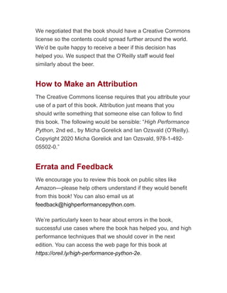 We negotiated that the book should have a Creative Commons
license so the contents could spread further around the world.
We’d be quite happy to receive a beer if this decision has
helped you. We suspect that the O’Reilly staff would feel
similarly about the beer.
How to Make an Attribution
The Creative Commons license requires that you attribute your
use of a part of this book. Attribution just means that you
should write something that someone else can follow to find
this book. The following would be sensible: “High Performance
Python, 2nd ed., by Micha Gorelick and Ian Ozsvald (O’Reilly).
Copyright 2020 Micha Gorelick and Ian Ozsvald, 978-1-492-
05502-0.”
Errata and Feedback
We encourage you to review this book on public sites like
Amazon—please help others understand if they would benefit
from this book! You can also email us at
feedback@highperformancepython.com.
We’re particularly keen to hear about errors in the book,
successful use cases where the book has helped you, and high
performance techniques that we should cover in the next
edition. You can access the web page for this book at
https://oreil.ly/high-performance-python-2e.
 