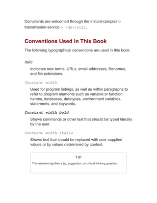 Complaints are welcomed through the instant-complaint-
transmission-service > /dev/null.
Conventions Used in This Book
The following typographical conventions are used in this book:
Italic
Indicates new terms, URLs, email addresses, filenames,
and file extensions.
Constant width
Used for program listings, as well as within paragraphs to
refer to program elements such as variable or function
names, databases, datatypes, environment variables,
statements, and keywords.
Constant width bold
Shows commands or other text that should be typed literally
by the user.
Constant width italic
Shows text that should be replaced with user-supplied
values or by values determined by context.
TIP
This element signifies a tip, suggestion, or critical thinking question.
 