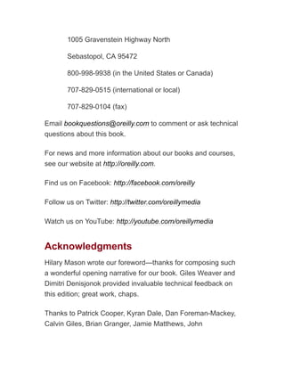 1005 Gravenstein Highway North
Sebastopol, CA 95472
800-998-9938 (in the United States or Canada)
707-829-0515 (international or local)
707-829-0104 (fax)
Email bookquestions@oreilly.com to comment or ask technical
questions about this book.
For news and more information about our books and courses,
see our website at http://oreilly.com.
Find us on Facebook: http://facebook.com/oreilly
Follow us on Twitter: http://twitter.com/oreillymedia
Watch us on YouTube: http://youtube.com/oreillymedia
Acknowledgments
Hilary Mason wrote our foreword—thanks for composing such
a wonderful opening narrative for our book. Giles Weaver and
Dimitri Denisjonok provided invaluable technical feedback on
this edition; great work, chaps.
Thanks to Patrick Cooper, Kyran Dale, Dan Foreman-Mackey,
Calvin Giles, Brian Granger, Jamie Matthews, John
 