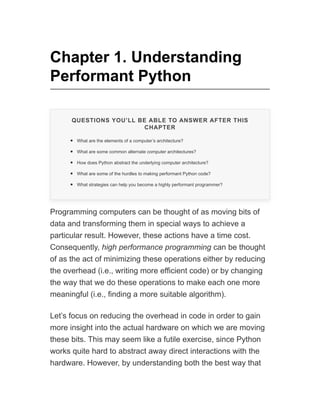 Chapter 1. Understanding
Performant Python
QUESTIONS YOU’LL BE ABLE TO ANSWER AFTER THIS
CHAPTER
What are the elements of a computer’s architecture?
What are some common alternate computer architectures?
How does Python abstract the underlying computer architecture?
What are some of the hurdles to making performant Python code?
What strategies can help you become a highly performant programmer?
Programming computers can be thought of as moving bits of
data and transforming them in special ways to achieve a
particular result. However, these actions have a time cost.
Consequently, high performance programming can be thought
of as the act of minimizing these operations either by reducing
the overhead (i.e., writing more efficient code) or by changing
the way that we do these operations to make each one more
meaningful (i.e., finding a more suitable algorithm).
Let’s focus on reducing the overhead in code in order to gain
more insight into the actual hardware on which we are moving
these bits. This may seem like a futile exercise, since Python
works quite hard to abstract away direct interactions with the
hardware. However, by understanding both the best way that
 