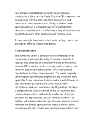 new computer architectures generally come with new
configurations (for example, Intel’s SkyLake CPUs replaced the
frontside bus with the Intel Ultra Path Interconnect and
restructured many connections). Finally, in both of these
approximations of a workstation we have neglected the
network connection, which is effectively a very slow connection
to potentially many other computing and memory units!
To help untangle these various intricacies, let’s go over a brief
description of these fundamental blocks.
Computing Units
The computing unit of a computer is the centerpiece of its
usefulness—it provides the ability to transform any bits it
receives into other bits or to change the state of the current
process. CPUs are the most commonly used computing unit;
however, graphics processing units (GPUs) are gaining
popularity as auxiliary computing units. They were originally
used to speed up computer graphics but are becoming more
applicable for numerical applications and are useful thanks to
their intrinsically parallel nature, which allows many
calculations to happen simultaneously. Regardless of its type,
a computing unit takes in a series of bits (for example, bits
representing numbers) and outputs another set of bits (for
example, bits representing the sum of those numbers). In
addition to the basic arithmetic operations on integers and real
numbers and bitwise operations on binary numbers, some
computing units also provide very specialized operations, such
 