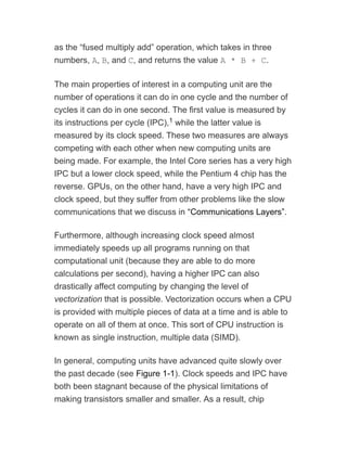 as the “fused multiply add” operation, which takes in three
numbers, A, B, and C, and returns the value A * B + C.
The main properties of interest in a computing unit are the
number of operations it can do in one cycle and the number of
cycles it can do in one second. The first value is measured by
its instructions per cycle (IPC), while the latter value is
measured by its clock speed. These two measures are always
competing with each other when new computing units are
being made. For example, the Intel Core series has a very high
IPC but a lower clock speed, while the Pentium 4 chip has the
reverse. GPUs, on the other hand, have a very high IPC and
clock speed, but they suffer from other problems like the slow
communications that we discuss in “Communications Layers”.
Furthermore, although increasing clock speed almost
immediately speeds up all programs running on that
computational unit (because they are able to do more
calculations per second), having a higher IPC can also
drastically affect computing by changing the level of
vectorization that is possible. Vectorization occurs when a CPU
is provided with multiple pieces of data at a time and is able to
operate on all of them at once. This sort of CPU instruction is
known as single instruction, multiple data (SIMD).
In general, computing units have advanced quite slowly over
the past decade (see Figure 1-1). Clock speeds and IPC have
both been stagnant because of the physical limitations of
making transistors smaller and smaller. As a result, chip
1
 