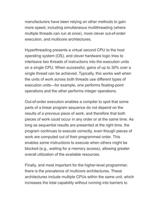 manufacturers have been relying on other methods to gain
more speed, including simultaneous multithreading (where
multiple threads can run at once), more clever out-of-order
execution, and multicore architectures.
Hyperthreading presents a virtual second CPU to the host
operating system (OS), and clever hardware logic tries to
interleave two threads of instructions into the execution units
on a single CPU. When successful, gains of up to 30% over a
single thread can be achieved. Typically, this works well when
the units of work across both threads use different types of
execution units—for example, one performs floating-point
operations and the other performs integer operations.
Out-of-order execution enables a compiler to spot that some
parts of a linear program sequence do not depend on the
results of a previous piece of work, and therefore that both
pieces of work could occur in any order or at the same time. As
long as sequential results are presented at the right time, the
program continues to execute correctly, even though pieces of
work are computed out of their programmed order. This
enables some instructions to execute when others might be
blocked (e.g., waiting for a memory access), allowing greater
overall utilization of the available resources.
Finally, and most important for the higher-level programmer,
there is the prevalence of multicore architectures. These
architectures include multiple CPUs within the same unit, which
increases the total capability without running into barriers to
 