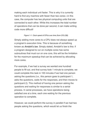making each individual unit faster. This is why it is currently
hard to find any machine with fewer than two cores—in this
case, the computer has two physical computing units that are
connected to each other. While this increases the total number
of operations that can be done per second, it can make writing
code more difficult!
Figure 1-1. Clock speed of CPUs over time (from CPU DB)
Simply adding more cores to a CPU does not always speed up
a program’s execution time. This is because of something
known as Amdahl’s law. Simply stated, Amdahl’s law is this: if
a program designed to run on multiple cores has some
subroutines that must run on one core, this will be the limitation
for the maximum speedup that can be achieved by allocating
more cores.
For example, if we had a survey we wanted one hundred
people to fill out, and that survey took 1 minute to complete, we
could complete this task in 100 minutes if we had one person
asking the questions (i.e., this person goes to participant 1,
asks the questions, waits for the responses, and then moves to
participant 2). This method of having one person asking the
questions and waiting for responses is similar to a serial
process. In serial processes, we have operations being
satisfied one at a time, each one waiting for the previous
operation to complete.
However, we could perform the survey in parallel if we had two
people asking the questions, which would let us finish the
 