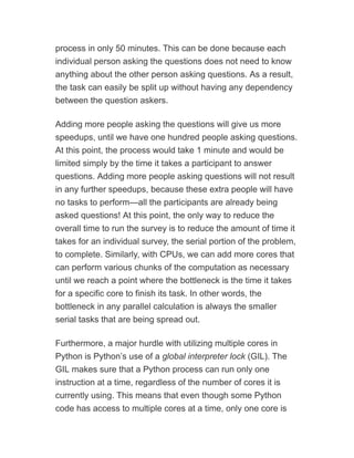 process in only 50 minutes. This can be done because each
individual person asking the questions does not need to know
anything about the other person asking questions. As a result,
the task can easily be split up without having any dependency
between the question askers.
Adding more people asking the questions will give us more
speedups, until we have one hundred people asking questions.
At this point, the process would take 1 minute and would be
limited simply by the time it takes a participant to answer
questions. Adding more people asking questions will not result
in any further speedups, because these extra people will have
no tasks to perform—all the participants are already being
asked questions! At this point, the only way to reduce the
overall time to run the survey is to reduce the amount of time it
takes for an individual survey, the serial portion of the problem,
to complete. Similarly, with CPUs, we can add more cores that
can perform various chunks of the computation as necessary
until we reach a point where the bottleneck is the time it takes
for a specific core to finish its task. In other words, the
bottleneck in any parallel calculation is always the smaller
serial tasks that are being spread out.
Furthermore, a major hurdle with utilizing multiple cores in
Python is Python’s use of a global interpreter lock (GIL). The
GIL makes sure that a Python process can run only one
instruction at a time, regardless of the number of cores it is
currently using. This means that even though some Python
code has access to multiple cores at a time, only one core is
 