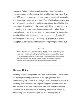 running a Python instruction at any given time. Using the
previous example of a survey, this would mean that even if we
had 100 question askers, only one person could ask a question
and listen to a response at a time. This effectively removes any
sort of benefit from having multiple question askers! While this
may seem like quite a hurdle, especially if the current trend in
computing is to have multiple computing units rather than
having faster ones, this problem can be avoided by using other
standard library tools, like multiprocessing (Chapter 9),
technologies like numpy or numexpr (Chapter 6), Cython
(Chapter 7), or distributed models of computing (Chapter 10).
NOTE
Python 3.2 also saw a major rewrite of the GIL, which made the system
much more nimble, alleviating many of the concerns around the system
for single-thread performance. Although it still locks Python into running
only one instruction at a time, the GIL now does better at switching
between those instructions and doing so with less overhead.
Memory Units
Memory units in computers are used to store bits. These could
be bits representing variables in your program or bits
representing the pixels of an image. Thus, the abstraction of a
memory unit applies to the registers in your motherboard as
well as your RAM and hard drive. The one major difference
between all of these types of memory units is the speed at
which they can read/write data. To make things more
 