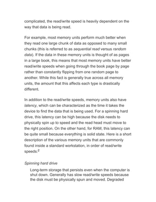 complicated, the read/write speed is heavily dependent on the
way that data is being read.
For example, most memory units perform much better when
they read one large chunk of data as opposed to many small
chunks (this is referred to as sequential read versus random
data). If the data in these memory units is thought of as pages
in a large book, this means that most memory units have better
read/write speeds when going through the book page by page
rather than constantly flipping from one random page to
another. While this fact is generally true across all memory
units, the amount that this affects each type is drastically
different.
In addition to the read/write speeds, memory units also have
latency, which can be characterized as the time it takes the
device to find the data that is being used. For a spinning hard
drive, this latency can be high because the disk needs to
physically spin up to speed and the read head must move to
the right position. On the other hand, for RAM, this latency can
be quite small because everything is solid state. Here is a short
description of the various memory units that are commonly
found inside a standard workstation, in order of read/write
speeds:
Spinning hard drive
Long-term storage that persists even when the computer is
shut down. Generally has slow read/write speeds because
the disk must be physically spun and moved. Degraded
2
 