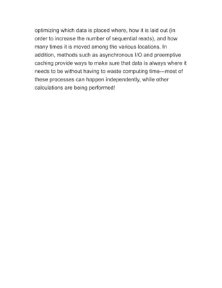optimizing which data is placed where, how it is laid out (in
order to increase the number of sequential reads), and how
many times it is moved among the various locations. In
addition, methods such as asynchronous I/O and preemptive
caching provide ways to make sure that data is always where it
needs to be without having to waste computing time—most of
these processes can happen independently, while other
calculations are being performed!
 