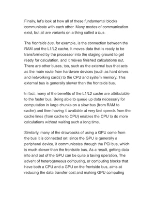 Finally, let’s look at how all of these fundamental blocks
communicate with each other. Many modes of communication
exist, but all are variants on a thing called a bus.
The frontside bus, for example, is the connection between the
RAM and the L1/L2 cache. It moves data that is ready to be
transformed by the processor into the staging ground to get
ready for calculation, and it moves finished calculations out.
There are other buses, too, such as the external bus that acts
as the main route from hardware devices (such as hard drives
and networking cards) to the CPU and system memory. This
external bus is generally slower than the frontside bus.
In fact, many of the benefits of the L1/L2 cache are attributable
to the faster bus. Being able to queue up data necessary for
computation in large chunks on a slow bus (from RAM to
cache) and then having it available at very fast speeds from the
cache lines (from cache to CPU) enables the CPU to do more
calculations without waiting such a long time.
Similarly, many of the drawbacks of using a GPU come from
the bus it is connected on: since the GPU is generally a
peripheral device, it communicates through the PCI bus, which
is much slower than the frontside bus. As a result, getting data
into and out of the GPU can be quite a taxing operation. The
advent of heterogeneous computing, or computing blocks that
have both a CPU and a GPU on the frontside bus, aims at
reducing the data transfer cost and making GPU computing
 