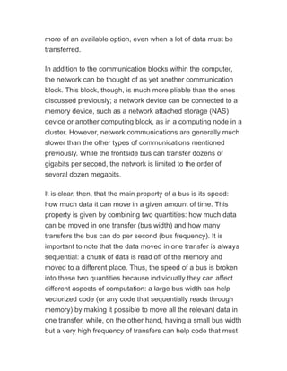 more of an available option, even when a lot of data must be
transferred.
In addition to the communication blocks within the computer,
the network can be thought of as yet another communication
block. This block, though, is much more pliable than the ones
discussed previously; a network device can be connected to a
memory device, such as a network attached storage (NAS)
device or another computing block, as in a computing node in a
cluster. However, network communications are generally much
slower than the other types of communications mentioned
previously. While the frontside bus can transfer dozens of
gigabits per second, the network is limited to the order of
several dozen megabits.
It is clear, then, that the main property of a bus is its speed:
how much data it can move in a given amount of time. This
property is given by combining two quantities: how much data
can be moved in one transfer (bus width) and how many
transfers the bus can do per second (bus frequency). It is
important to note that the data moved in one transfer is always
sequential: a chunk of data is read off of the memory and
moved to a different place. Thus, the speed of a bus is broken
into these two quantities because individually they can affect
different aspects of computation: a large bus width can help
vectorized code (or any code that sequentially reads through
memory) by making it possible to move all the relevant data in
one transfer, while, on the other hand, having a small bus width
but a very high frequency of transfers can help code that must
 