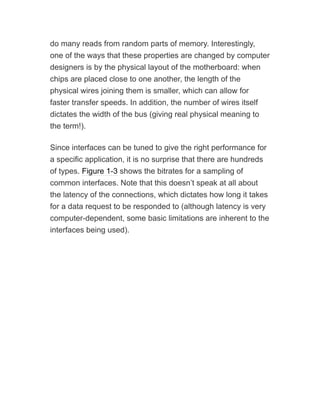 do many reads from random parts of memory. Interestingly,
one of the ways that these properties are changed by computer
designers is by the physical layout of the motherboard: when
chips are placed close to one another, the length of the
physical wires joining them is smaller, which can allow for
faster transfer speeds. In addition, the number of wires itself
dictates the width of the bus (giving real physical meaning to
the term!).
Since interfaces can be tuned to give the right performance for
a specific application, it is no surprise that there are hundreds
of types. Figure 1-3 shows the bitrates for a sampling of
common interfaces. Note that this doesn’t speak at all about
the latency of the connections, which dictates how long it takes
for a data request to be responded to (although latency is very
computer-dependent, some basic limitations are inherent to the
interfaces being used).
 