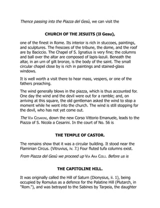 Thence passing into the Piazza del Gesù, we can visit the
CHURCH OF THE JESUITS (Il Gesu),
one of the finest in Rome. Its interior is rich in stuccoes, paintings,
and sculptures. The frescoes of the tribune, the dome, and the roof
are by Baciccio. The Chapel of S. Ignatius is very fine; the columns
and ball over the altar are composed of lapis-lazuli. Beneath the
altar, in an urn of gilt bronze, is the body of the saint. The small
circular chapel close by is rich in paintings and stained-glass
windows.
It is well worth a visit there to hear mass, vespers, or one of the
fathers preaching.
The wind generally blows in the piazza, which is thus accounted for.
One day the wind and the devil were out for a ramble; and, on
arriving at this square, the old gentleman asked the wind to stop a
moment while he went into the church. The wind is still stopping for
the devil, who has not yet come out.
The Via Cesarini, down the new Corso Vittorio Emanuele, leads to the
Piazza of S. Nicola a Cesarini. In the court of No. 56 is
THE TEMPLE OF CASTOR.
The remains show that it was a circular building. It stood near the
Flaminian Circus. (Vitruvius, iv. 7.) Four fluted tufa columns exist.
From Piazza del Gesù we proceed up Via Ara Cœli. Before us is
THE CAPITOLINE HILL.
It was originally called the Hill of Saturn (Dionysius, ii. 1), being
occupied by Romulus as a defence for the Palatine Hill (Plutarch, in
"Rom."), and was betrayed to the Sabines by Tarpeia, the daughter
 