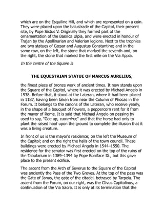 which are on the Esquiline Hill, and which are represented on a coin.
They were placed upon the balustrade of the Capitol, their present
site, by Pope Sixtus V. Originally they formed part of the
ornamentation of the Basilica Ulpia, and were erected in honour of
Trajan by the Apollinarian and Valerian legions. Next to the trophies
are two statues of Cæsar and Augustus Constantine; and in the
same row, on the left, the stone that marked the seventh and, on
the right, the stone that marked the first mile on the Via Appia.
In the centre of the Square is
THE EQUESTRIAN STATUE OF MARCUS AURELIUS,
the finest piece of bronze work of ancient times. It now stands upon
the Square of the Capitol, where it was erected by Michael Angelo in
1538. Before that, it stood at the Lateran, where it had been placed
in 1187, having been taken from near the Column of Phocas in the
Forum. It belongs to the canons of the Lateran, who receive yearly,
in the shape of a bouquet of flowers, a peppercorn rent for it from
the mayor of Rome. It is said that Michael Angelo on passing by
used to say, "Gee up, cammina;" and that the horse had only to
plant the raised hoof upon the ground to complete the illusion that it
was a living creature.
In front of us is the mayor's residence; on the left the Museum of
the Capitol; and on the right the halls of the town council. These
buildings were erected by Michael Angelo in 1544–1550. The
residence for the senator was first erected on the top of the ruins of
the Tabularium in 1389–1394 by Pope Boniface IX., but this gave
place to the present edifice.
The ascent from the Arch of Severus to the Square of the Capitol
was anciently the Pass of the Two Groves. At the top of the pass was
the Gate of Janus, the gate of the citadel, betrayed by Tarpeia. The
ascent from the Forum, on our right, was the Clivus Capitolinus, a
continuation of the Via Sacra. It is only at its termination that the
 