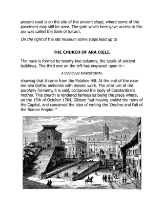 present road is on the site of the ancient slope, where some of the
pavement may still be seen. The gate which here gave access to the
arx was called the Gate of Saturn.
On the right of the old museum some steps lead up to
THE CHURCH OF ARA CŒLI.
The nave is formed by twenty-two columns, the spoils of ancient
buildings. The third one on the left has engraved upon it—
A CVBICVLO AVGVSTORVM,
showing that it came from the Palatine Hill. At the end of the nave
are two Gothic ambones with mosaic work. The altar urn of red
porphyry formerly, it is said, contained the body of Constantine's
mother. This church is rendered famous as being the place where,
on the 15th of October 1764, Gibbon "sat musing amidst the ruins of
the Capitol, and conceived the idea of writing the 'Decline and Fall of
the Roman Empire.'"
 