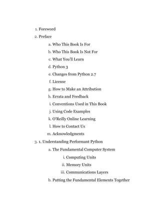 1. Foreword
2. Preface
a. Who This Book Is For
b. Who This Book Is Not For
c. What You’ll Learn
d. Python 3
e. Changes from Python 2.7
f. License
g. How to Make an Attribution
h. Errata and Feedback
i. Conventions Used in This Book
j. Using Code Examples
k. O’Reilly Online Learning
l. How to Contact Us
m. Acknowledgments
3. 1. Understanding Performant Python
a. The Fundamental Computer System
i. Computing Units
ii. Memory Units
iii. Communications Layers
b. Putting the Fundamental Elements Together
 