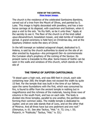 VIEW OF THE CAPITOL.
View larger image.
The church is the residence of the celebrated Santissimo Bambino,
carved out of a tree from the Mount of Olives, and painted by S.
Luke. This image is highly decorated with jewellery, and has a two-
horse carriage at its disposal, with coachmen and footmen, when it
pays a visit to the sick. "As thy faith, so be it unto thee." Apply at
the sacristy to see it. The floor of the church is of the kind called
opus-Alexandrinum, tesselated mosaic, and slab tombs of medieval
period. A grand ceremony is held here on Christmas day, and at the
Epiphany children recite the story of Christ.
In the left transept an isolated octagonal chapel, dedicated to S.
Helena, is said by the church authorities to stand on the site of an
altar erected by Augustus—Ara primogeniti Dei—to commemorate
the Cumæan sibyl's prophecy of the coming of the Saviour. Its
present name is traceable to this altar. Some traces of Gothic can be
seen in the walls and windows of this church, which stands on the
site of
THE TEMPLE OF JUPITER CAPITOLINUS.
"It stood upon a high rock, and was 800 feet in circuit, each side
containing near 200; the length does not exceed the width by quite
15 feet. For the temple that was built in the time of our fathers,
upon the same foundations with the first, which was consumed by
fire, is found to differ from the ancient temple in nothing but in
magnificence and the richness of the materials, having three rows of
columns in the south front, and two on each side. The body is
divided into three temples, parallel to one another, the partition walls
forming their common sides. The middle temple is dedicated to
Jupiter; and on one side stands that of Juno, and on the other that
of Minerva. And all three have but one pediment and one roof."
(Dionysius, iv. 61. See also Tacitus, "Hist." iii. 72; Livy, i. 55;
Plutarch, in "Publicola;" Tacitus, "Hist." iv. 53.)
 