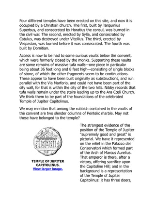TEMPLE OF JUPITER
CAPITOLINUS.
View larger image.
Four different temples have been erected on this site, and now it is
occupied by a Christian church. The first, built by Tarquinius
Superbus, and consecrated by Horatius the consul, was burned in
the civil war. The second, erected by Sylla, and consecrated by
Catulus, was destroyed under Vitellius. The third, erected by
Vespasian, was burned before it was consecrated. The fourth was
built by Domitian.
Access is now to be had to some curious vaults below the convent,
which were formerly closed by the monks. Supporting these vaults
are some remains of massive tufa walls—one piece in particular
being about 36 feet long and 8 feet high—consisting of single blocks
of stone, of which the other fragments seem to be continuations.
These appear to have been built originally as substructions, and run
parallel with the Via Marforio, and could not have been part of the
city wall, for that is within the city of the two hills. Nibby records that
tufa walls remain under the stairs leading up to the Ara Cœli Church.
We think them to be part of the foundations of the celebrated
Temple of Jupiter Capitolinus.
We may mention that among the rubbish contained in the vaults of
the convent are two slender columns of Pentelic marble. May not
these have belonged to the temple?
The strongest evidence of the
position of the Temple of Jupiter
"supremely good and great" is
pictorial. We have it represented
on the relief in the Palazzo dei
Conservatori which formed part
of the Arch of Marcus Aurelius.
That emperor is there, after a
victory, offering sacrifice upon
the Capitoline Hill; and in the
background is a representation
of the Temple of Jupiter
Capitolinus: it has three doors,
 