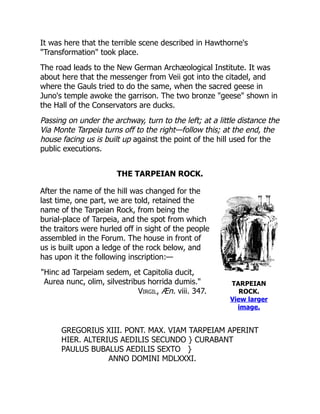 TARPEIAN
ROCK.
View larger
image.
It was here that the terrible scene described in Hawthorne's
"Transformation" took place.
The road leads to the New German Archæological Institute. It was
about here that the messenger from Veii got into the citadel, and
where the Gauls tried to do the same, when the sacred geese in
Juno's temple awoke the garrison. The two bronze "geese" shown in
the Hall of the Conservators are ducks.
Passing on under the archway, turn to the left; at a little distance the
Via Monte Tarpeia turns off to the right—follow this; at the end, the
house facing us is built up against the point of the hill used for the
public executions.
THE TARPEIAN ROCK.
After the name of the hill was changed for the
last time, one part, we are told, retained the
name of the Tarpeian Rock, from being the
burial-place of Tarpeia, and the spot from which
the traitors were hurled off in sight of the people
assembled in the Forum. The house in front of
us is built upon a ledge of the rock below, and
has upon it the following inscription:—
"Hinc ad Tarpeiam sedem, et Capitolia ducit,
Aurea nunc, olim, silvestribus horrida dumis."
Virgil, Æn. viii. 347.
GREGORIUS XIII. PONT. MAX. VIAM TARPEIAM APERINT
HIER. ALTERIUS AEDILIS SECUNDO } CURABANT
PAULUS BUBALUS AEDILIS SEXTO }
ANNO DOMINI MDLXXXI.
 