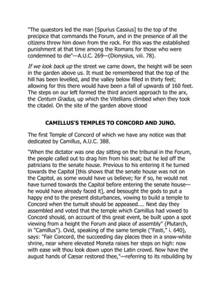 "The quæstors led the man [Spurius Cassius] to the top of the
precipice that commands the Forum, and in the presence of all the
citizens threw him down from the rock. For this was the established
punishment at that time among the Romans for those who were
condemned to die"—A.U.C. 269—(Dionysius, viii. 78).
If we look back up the street we came down, the height will be seen
in the garden above us. It must be remembered that the top of the
hill has been levelled, and the valley below filled in thirty feet;
allowing for this there would have been a fall of upwards of 160 feet.
The steps on our left formed the third ancient approach to the arx,
the Centum Gradus, up which the Vitellians climbed when they took
the citadel. On the site of the garden above stood
CAMILLUS'S TEMPLES TO CONCORD AND JUNO.
The first Temple of Concord of which we have any notice was that
dedicated by Camillus, A.U.C. 388.
"When the dictator was one day sitting on the tribunal in the Forum,
the people called out to drag him from his seat; but he led off the
patricians to the senate house. Previous to his entering it he turned
towards the Capitol [this shows that the senate house was not on
the Capitol, as some would have us believe; for if so, he would not
have turned towards the Capitol before entering the senate house—
he would have already faced it], and besought the gods to put a
happy end to the present disturbances, vowing to build a temple to
Concord when the tumult should be appeased.... Next day they
assembled and voted that the temple which Camillus had vowed to
Concord should, on account of this great event, be built upon a spot
viewing from a height the Forum and place of assembly" (Plutarch,
in "Camillus"). Ovid, speaking of the same temple ("Fasti," i. 640),
says: "Fair Concord, the succeeding day places thee in a snow-white
shrine, near where elevated Moneta raises her steps on high: now
with ease wilt thou look down upon the Latin crowd. Now have the
august hands of Cæsar restored thee,"—referring to its rebuilding by
 
