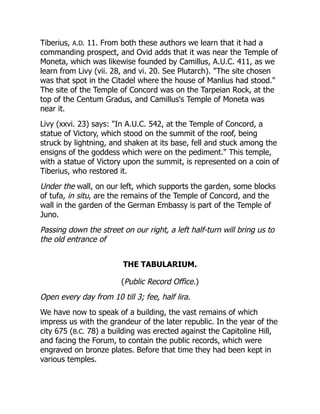 Tiberius, A.D. 11. From both these authors we learn that it had a
commanding prospect, and Ovid adds that it was near the Temple of
Moneta, which was likewise founded by Camillus, A.U.C. 411, as we
learn from Livy (vii. 28, and vi. 20. See Plutarch). "The site chosen
was that spot in the Citadel where the house of Manlius had stood."
The site of the Temple of Concord was on the Tarpeian Rock, at the
top of the Centum Gradus, and Camillus's Temple of Moneta was
near it.
Livy (xxvi. 23) says: "In A.U.C. 542, at the Temple of Concord, a
statue of Victory, which stood on the summit of the roof, being
struck by lightning, and shaken at its base, fell and stuck among the
ensigns of the goddess which were on the pediment." This temple,
with a statue of Victory upon the summit, is represented on a coin of
Tiberius, who restored it.
Under the wall, on our left, which supports the garden, some blocks
of tufa, in situ, are the remains of the Temple of Concord, and the
wall in the garden of the German Embassy is part of the Temple of
Juno.
Passing down the street on our right, a left half-turn will bring us to
the old entrance of
THE TABULARIUM.
(Public Record Office.)
Open every day from 10 till 3; fee, half lira.
We have now to speak of a building, the vast remains of which
impress us with the grandeur of the later republic. In the year of the
city 675 (B.C. 78) a building was erected against the Capitoline Hill,
and facing the Forum, to contain the public records, which were
engraved on bronze plates. Before that time they had been kept in
various temples.
 