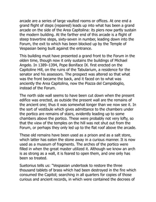 arcade are a series of large vaulted rooms or offices. At one end a
grand flight of steps (repaired) leads up into what has been a grand
arcade on the side of the Area Capitolina: its piers now partly sustain
the modern building. At the farther end of this arcade is a flight of
steep travertine steps, sixty-seven in number, leading down into the
Forum, the exit to which has been blocked up by the Temple of
Vespasian being built against the entrance.
This building must have presented a grand front to the Forum in the
olden time, though now it only sustains the buildings of Michael
Angelo. In 1389–1394, Pope Boniface IX. first erected on the
Capitoline Hill, on the ruins of the Tabularium, a residence for the
senator and his assessors. The prospect was altered so that what
was the front became the back, and it faced on to what was
anciently the Area Capitolina, now the Piazza del Campidoglio,
instead of the Forum.
The north side wall seems to have been cut down when the present
edifice was erected, as outside the present wall are the remains of
the ancient one; thus it was somewhat longer than we now see it. In
the sort of vestibule which gives admittance to the chambers under
the portico are remains of stairs, evidently leading up to some
chambers above the portico. These were probably not very lofty, so
that the view of the temples on the hill was not shut out from the
Forum, or perhaps they only led up to the flat roof above the arcade.
These old remains have been used as a prison and as a salt store,
which latter has eaten the stone away in a curious manner. It is now
used as a museum of fragments. The arches of the portico were
filled in when the great master utilized it. Although we know an arch
is as strong as a wall, it is feared to open them, and one only has
been so treated.
Suetonius tells us: "Vespasian undertook to restore the three
thousand tablets of brass which had been destroyed in the fire which
consumed the Capitol; searching in all quarters for copies of those
curious and ancient records, in which were contained the decrees of
 