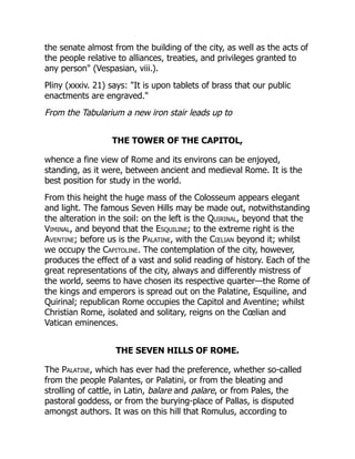 the senate almost from the building of the city, as well as the acts of
the people relative to alliances, treaties, and privileges granted to
any person" (Vespasian, viii.).
Pliny (xxxiv. 21) says: "It is upon tablets of brass that our public
enactments are engraved."
From the Tabularium a new iron stair leads up to
THE TOWER OF THE CAPITOL,
whence a fine view of Rome and its environs can be enjoyed,
standing, as it were, between ancient and medieval Rome. It is the
best position for study in the world.
From this height the huge mass of the Colosseum appears elegant
and light. The famous Seven Hills may be made out, notwithstanding
the alteration in the soil: on the left is the Quirinal, beyond that the
Viminal, and beyond that the Esquiline; to the extreme right is the
Aventine; before us is the Palatine, with the Cœlian beyond it; whilst
we occupy the Capitoline. The contemplation of the city, however,
produces the effect of a vast and solid reading of history. Each of the
great representations of the city, always and differently mistress of
the world, seems to have chosen its respective quarter—the Rome of
the kings and emperors is spread out on the Palatine, Esquiline, and
Quirinal; republican Rome occupies the Capitol and Aventine; whilst
Christian Rome, isolated and solitary, reigns on the Cœlian and
Vatican eminences.
THE SEVEN HILLS OF ROME.
The Palatine, which has ever had the preference, whether so-called
from the people Palantes, or Palatini, or from the bleating and
strolling of cattle, in Latin, balare and palare, or from Pales, the
pastoral goddess, or from the burying-place of Pallas, is disputed
amongst authors. It was on this hill that Romulus, according to
 