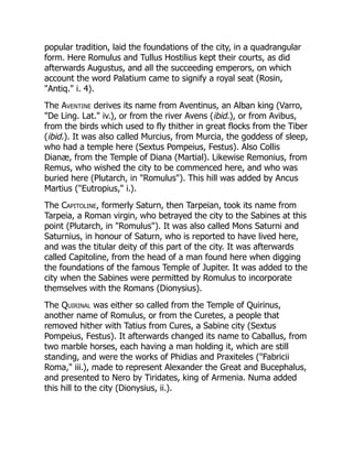 popular tradition, laid the foundations of the city, in a quadrangular
form. Here Romulus and Tullus Hostilius kept their courts, as did
afterwards Augustus, and all the succeeding emperors, on which
account the word Palatium came to signify a royal seat (Rosin,
"Antiq." i. 4).
The Aventine derives its name from Aventinus, an Alban king (Varro,
"De Ling. Lat." iv.), or from the river Avens (ibid.), or from Avibus,
from the birds which used to fly thither in great flocks from the Tiber
(ibid.). It was also called Murcius, from Murcia, the goddess of sleep,
who had a temple here (Sextus Pompeius, Festus). Also Collis
Dianæ, from the Temple of Diana (Martial). Likewise Remonius, from
Remus, who wished the city to be commenced here, and who was
buried here (Plutarch, in "Romulus"). This hill was added by Ancus
Martius ("Eutropius," i.).
The Capitoline, formerly Saturn, then Tarpeian, took its name from
Tarpeia, a Roman virgin, who betrayed the city to the Sabines at this
point (Plutarch, in "Romulus"). It was also called Mons Saturni and
Saturnius, in honour of Saturn, who is reported to have lived here,
and was the titular deity of this part of the city. It was afterwards
called Capitoline, from the head of a man found here when digging
the foundations of the famous Temple of Jupiter. It was added to the
city when the Sabines were permitted by Romulus to incorporate
themselves with the Romans (Dionysius).
The Quirinal was either so called from the Temple of Quirinus,
another name of Romulus, or from the Curetes, a people that
removed hither with Tatius from Cures, a Sabine city (Sextus
Pompeius, Festus). It afterwards changed its name to Caballus, from
two marble horses, each having a man holding it, which are still
standing, and were the works of Phidias and Praxiteles ("Fabricii
Roma," iii.), made to represent Alexander the Great and Bucephalus,
and presented to Nero by Tiridates, king of Armenia. Numa added
this hill to the city (Dionysius, ii.).
 