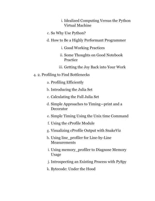 i. Idealized Computing Versus the Python
Virtual Machine
c. So Why Use Python?
d. How to Be a Highly Performant Programmer
i. Good Working Practices
ii. Some Thoughts on Good Notebook
Practice
iii. Getting the Joy Back into Your Work
4. 2. Profiling to Find Bottlenecks
a. Profiling Efficiently
b. Introducing the Julia Set
c. Calculating the Full Julia Set
d. Simple Approaches to Timing—print and a
Decorator
e. Simple Timing Using the Unix time Command
f. Using the cProfile Module
g. Visualizing cProfile Output with SnakeViz
h. Using line_profiler for Line-by-Line
Measurements
i. Using memory_profiler to Diagnose Memory
Usage
j. Introspecting an Existing Process with PySpy
k. Bytecode: Under the Hood
 