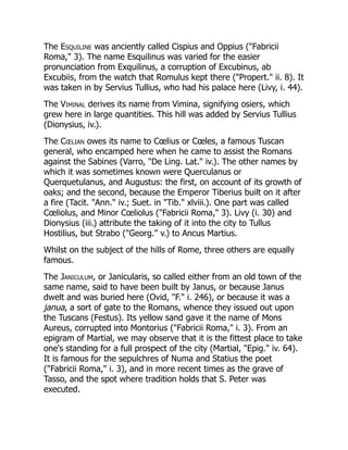 The Esquiline was anciently called Cispius and Oppius ("Fabricii
Roma," 3). The name Esquilinus was varied for the easier
pronunciation from Exquilinus, a corruption of Excubinus, ab
Excubiis, from the watch that Romulus kept there ("Propert." ii. 8). It
was taken in by Servius Tullius, who had his palace here (Livy, i. 44).
The Viminal derives its name from Vimina, signifying osiers, which
grew here in large quantities. This hill was added by Servius Tullius
(Dionysius, iv.).
The Cœlian owes its name to Cœlius or Cœles, a famous Tuscan
general, who encamped here when he came to assist the Romans
against the Sabines (Varro, "De Ling. Lat." iv.). The other names by
which it was sometimes known were Querculanus or
Querquetulanus, and Augustus: the first, on account of its growth of
oaks; and the second, because the Emperor Tiberius built on it after
a fire (Tacit. "Ann." iv.; Suet. in "Tib." xlviii.). One part was called
Cœliolus, and Minor Cœliolus ("Fabricii Roma," 3). Livy (i. 30) and
Dionysius (iii.) attribute the taking of it into the city to Tullus
Hostilius, but Strabo ("Georg." v.) to Ancus Martius.
Whilst on the subject of the hills of Rome, three others are equally
famous.
The Janiculum, or Janicularis, so called either from an old town of the
same name, said to have been built by Janus, or because Janus
dwelt and was buried here (Ovid, "F." i. 246), or because it was a
janua, a sort of gate to the Romans, whence they issued out upon
the Tuscans (Festus). Its yellow sand gave it the name of Mons
Aureus, corrupted into Montorius ("Fabricii Roma," i. 3). From an
epigram of Martial, we may observe that it is the fittest place to take
one's standing for a full prospect of the city (Martial, "Epig." iv. 64).
It is famous for the sepulchres of Numa and Statius the poet
("Fabricii Roma," i. 3), and in more recent times as the grave of
Tasso, and the spot where tradition holds that S. Peter was
executed.
 