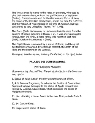 The Vatican owes its name to the vates, or prophets, who used to
give their answers here, or from the god Vaticanus or Vagitanus
(Festus). Formerly celebrated for the Gardens and Circus of Nero,
the scene of the Christian martyrdoms, and in our time for S. Peter's
and the Vatican. It was enclosed in the time of Aurelian, but was
considered as very unhealthy (Tacitus, "H." ii. 93).
The Pincio (Collis Hortulorum, or Hortorum) took its name from the
gardens of Sallust adjoining it (Rosin, i. 2). It was afterwards called
Pincius, from the Pincii, a noble family who had their seat here
(ibid.). Aurelian first enclosed it (ibid.).
The Capitol tower is crowned by a statue of Roma; and the great
bell formerly announced, by a strange contrast, the death of the
Pope and the opening of the Carnival.
Passing up into the square, in facing the Capitol, on the right, is the
PALAZZO DEI CONSERVATORI.
(New Capitoline Museum.)
Open every day. Fee, half lira. The principal objects in the Courtyard
are, right:—
1. Statue of Julius Cæsar; the only authentic portrait of him.
2, 4, 9. Colossal fragments, found near the Basilica of Constantine.
Supposed to have belonged to the statue of Apollo brought from
Pontus by Lucullus. Square base, which contained the bones of
Agrippina the elder.
11. Lion attacking a horse. Found in the river Almo, outside Porta S.
Paolo.
12, 14. Captive Kings.
13. Large seated statue of Roma.
 