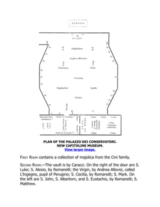 PLAN OF THE PALAZZO DEI CONSERVATORI.
NEW CAPITOLINE MUSEUM.
View larger image.
First Room contains a collection of majolica from the Cini family.
Second Room.—The vault is by Caracci. On the right of the door are S.
Luke; S. Alexio, by Romanelli; the Virgin, by Andrea Allovisi, called
L'Ingegno, pupil of Perugino; S. Cecilia, by Romanelli; S. Mark. On
the left are S. John, S. Albertorn, and S. Eustachio, by Romanelli; S.
Matthew.
 