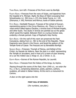 Third Room, turn left.—Frescoes of the Punic wars by Bonfigli.
Fourth Room.—Frescoes from the wars of Scipio, and tapestries from
the hospital of S. Michael. Right, the Boys of Falerii scourging their
Schoolmaster, B.C. 392 (Livy, v. 27); the Vestal Tuccia, B.C. 144
(Dionysius, ii. 69); Romulus and Remus; busts of Italian patriots.
Fifth Room.—Garibaldi Museum. Frescoes of the school of Zuccari,
representing games in the Circus Maximus, etc. There is a bust in
rosso-antico called Appius Claudius, a bronze bust of Michael Angelo,
and other busts. Two ducks in bronze are pointed out as the geese
which saved the Capitol. Between them is a curious bronze vase,
evidently a female portrait. Copy of Raphael's Holy Family.
Sixth Room.—On the wall of this room are preserved the Fasti
Consulares, dating from B.C. 481 to the end of the Republic. These
fragments were found in the Forum, and faced the podium of the
Temple-Tomb of Cæsar. The frescoes are by Benedetto Bonfigli.
Seventh Room.—Frescoes: Triumph of Marius, and Defeat of the
Cimbri, by Daniele da Volterra. Near the door is a relief, representing
the Temple at Jerusalem; and in front of it a team of oxen drawing
on a car the molten sea (1 Kings vii. 23; 2 Chron. iv. 2).
Eighth Room.—Scenes of the Roman Republic, by Lauretti.
Ninth Room.—Frescoes from the history of the kings, by Arpino.
Passing through the rooms of the Fasti, from 1540 A.D., we enter the
Hall of Busts, comprising statesmen, poets, painters, authors,
sculptors, all noted in Italian history. At the end is a monument to
Canova.
A door on the right opens into the
FIRST HALL OF BRONZES.
(For numbers, see plan.)
 