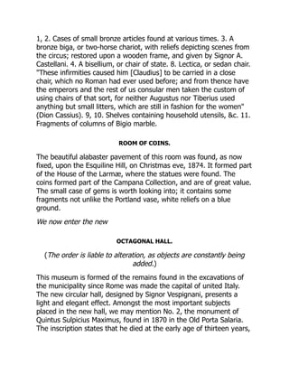 1, 2. Cases of small bronze articles found at various times. 3. A
bronze biga, or two-horse chariot, with reliefs depicting scenes from
the circus; restored upon a wooden frame, and given by Signor A.
Castellani. 4. A bisellium, or chair of state. 8. Lectica, or sedan chair.
"These infirmities caused him [Claudius] to be carried in a close
chair, which no Roman had ever used before; and from thence have
the emperors and the rest of us consular men taken the custom of
using chairs of that sort, for neither Augustus nor Tiberius used
anything but small litters, which are still in fashion for the women"
(Dion Cassius). 9, 10. Shelves containing household utensils, &c. 11.
Fragments of columns of Bigio marble.
ROOM OF COINS.
The beautiful alabaster pavement of this room was found, as now
fixed, upon the Esquiline Hill, on Christmas eve, 1874. It formed part
of the House of the Larmæ, where the statues were found. The
coins formed part of the Campana Collection, and are of great value.
The small case of gems is worth looking into; it contains some
fragments not unlike the Portland vase, white reliefs on a blue
ground.
We now enter the new
OCTAGONAL HALL.
(The order is liable to alteration, as objects are constantly being
added.)
This museum is formed of the remains found in the excavations of
the municipality since Rome was made the capital of united Italy.
The new circular hall, designed by Signor Vespignani, presents a
light and elegant effect. Amongst the most important subjects
placed in the new hall, we may mention No. 2, the monument of
Quintus Sulpicius Maximus, found in 1870 in the Old Porta Salaria.
The inscription states that he died at the early age of thirteen years,
 
