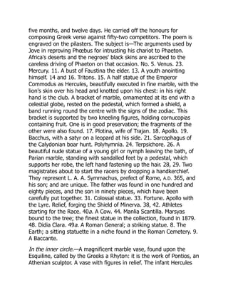 five months, and twelve days. He carried off the honours for
composing Greek verse against fifty-two competitors. The poem is
engraved on the pilasters. The subject is—The arguments used by
Jove in reproving Phœbus for intrusting his chariot to Phaeton.
Africa's deserts and the negroes' black skins are ascribed to the
careless driving of Phaeton on that occasion. No. 5. Venus. 23.
Mercury. 11. A bust of Faustina the elder. 13. A youth anointing
himself. 14 and 16. Tritons. 15. A half statue of the Emperor
Commodus as Hercules, beautifully executed in fine marble, with the
lion's skin over his head and knotted upon his chest: in his right
hand is the club. A bracket of marble, ornamented at its end with a
celestial globe, rested on the pedestal, which formed a shield, a
band running round the centre with the signs of the zodiac. This
bracket is supported by two kneeling figures, holding cornucopias
containing fruit. One is in good preservation; the fragments of the
other were also found. 17. Plotina, wife of Trajan. 18. Apollo. 19.
Bacchus, with a satyr on a leopard at his side. 21. Sarcophagus of
the Calydonian boar hunt. Polyhymnia. 24. Terpsichore. 26. A
beautiful nude statue of a young girl or nymph leaving the bath, of
Parian marble, standing with sandalled feet by a pedestal, which
supports her robe, the left hand fastening up the hair. 28, 29. Two
magistrates about to start the racers by dropping a handkerchief.
They represent L. A. A. Symmachus, prefect of Rome, A.D. 365, and
his son; and are unique. The father was found in one hundred and
eighty pieces, and the son in ninety pieces, which have been
carefully put together. 31. Colossal statue. 33. Fortune. Apollo with
the Lyre. Relief, forging the Shield of Minerva. 38, 42. Athletes
starting for the Race. 40a. A Cow. 44. Manlia Scantilla. Marsyas
bound to the tree; the finest statue in the collection, found in 1879.
48. Didia Clara. 49a. A Roman General; a striking statue. 8. The
Earth; a sitting statuette in a niche found in the Roman Cemetery. 9.
A Baccante.
In the inner circle.—A magnificent marble vase, found upon the
Esquiline, called by the Greeks a Rhyton: it is the work of Pontios, an
Athenian sculptor. A vase with figures in relief. The infant Hercules
 