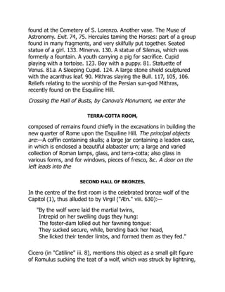found at the Cemetery of S. Lorenzo. Another vase. The Muse of
Astronomy. Exit. 74, 75. Hercules taming the Horses: part of a group
found in many fragments, and very skilfully put together. Seated
statue of a girl. 133. Minerva. 130. A statue of Silenus, which was
formerly a fountain. A youth carrying a pig for sacrifice. Cupid
playing with a tortoise. 123. Boy with a puppy. 81. Statuette of
Venus. 81a. A Sleeping Cupid. 124. A large stone shield sculptured
with the acanthus leaf. 90. Mithras slaying the Bull. 117, 105, 106.
Reliefs relating to the worship of the Persian sun-god Mithras,
recently found on the Esquiline Hill.
Crossing the Hall of Busts, by Canova's Monument, we enter the
TERRA-COTTA ROOM,
composed of remains found chiefly in the excavations in building the
new quarter of Rome upon the Esquiline Hill. The principal objects
are:—A coffin containing skulls; a large jar containing a leaden case,
in which is enclosed a beautiful alabaster urn; a large and varied
collection of Roman lamps, glass, and terra-cotta; also glass in
various forms, and for windows, pieces of fresco, &c. A door on the
left leads into the
SECOND HALL OF BRONZES.
In the centre of the first room is the celebrated bronze wolf of the
Capitol (1), thus alluded to by Virgil ("Æn." viii. 630):—
"By the wolf were laid the martial twins,
Intrepid on her swelling dugs they hung:
The foster-dam lolled out her fawning tongue:
They sucked secure, while, bending back her head,
She licked their tender limbs, and formed them as they fed."
Cicero (in "Catiline" iii. 8), mentions this object as a small gilt figure
of Romulus sucking the teat of a wolf, which was struck by lightning,
 
