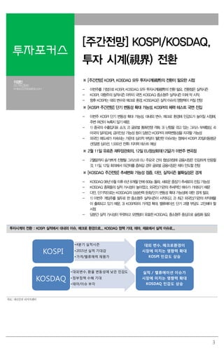 3
투자포커스
[주간전망] KOSPI/KOSDAQ,
투자 시계(視界) 전환
이경민
02.769.3840
kmlee337@daishin.com
※ [주간전망] KOSPI, KOSDAQ 모두 투자시계(視界)의 전환이 필요한 시점
- 이번주를 기점으로 KOSPI, KOSDAQ 모두 투자시계(視界)의 전환 필요. 전환점은 실적시즌
- KOSPI, 대형주의 실적시즌 마무리 국면. KOSDAQ 중소형주 실적시즌 이제 막 시작.
- 향후 KOSPI는 대외 변수와 매크로 환경, KOSDAQ은 실적 이슈의 영향력이 커질 전망
※ [KOSPI 주간전망] 단기 변동성 확대 가능성. KOSPI의 체력 테스트 국면 진입
- 이번주 KOSPI 단기 변동성 확대 가능성. 대내외 변수, 매크로 환경에 민감도가 높아질 시점에,
주변 여건이 녹록치 않기 때문.
- 1) 중국의 수출입지표 쇼크, 2) 글로벌 통화전쟁 격화, 3) 난항을 겪고 있는 그리스 부채협상, 4)
미국의 달러강세, 금리인상 가능성 등이 당분간 KOSPI의 하락변동성을 자극할 가능성
- 외국인 매도세가 지속되는 가운데 심리적 부담이 될만한 이슈라는 점에서 KOSPI 20일이동평균
선(일명 심리선, 1,930선 전후) 지지력 테스트 예상
※ 2월 11일 유로존 재무장관회의, 12일 EU정상회의(12일)가 이번주 변곡점
- 2월말까지 숨가쁘게 진행될 그리스와 EU 주요국 간의 협상과정에 금융시장은 민감하게 반응할
것. 11일, 12일 회의에서 의견차를 좁혀갈 경우 글로벌 금융시장은 재차 안도할 전망
※ [KOSDAQ 주간전망] 추세변화 가능성 점증. 다만, 실적시즌 불확실성은 경계
- KOSDAQ 08년 6월 이후 6년 8개월 만에 600p 돌파. 새로운 중장기 추세로의 진입 가능성
- KOSDAQ 종목들의 실적 가시성이 높아졌고, 외국인/기관의 추세적인 매수가 기대되기 때문
- 다만, 단기적으로는 KOSDAQ의 상승탄력 둔화/단기 변동성 확대 가능성에 대한 경계 필요.
- 1) 이번주 게임주를 필두로 한 중소형주 실적시즌이 시작되고, 2) 최근 외국인/기관의 차익매물
이 출회되고 있기 때문. 3) KOSPI와의 가격갭 확대, 밸류에이션, 단기 과열 부담도 고민해야 할
시점
- 당분간 실적 가시성이 뚜렷하고 모멘텀이 유효한 KOSDAQ, 중소형주 중심으로 슬림화 필요
투자시계의 전환 : KOSPI 실적에서 대내외 이슈, 매크로 환경으로... KOSDAQ 정책 기대, 테마, 재료에서 실적 이슈로...
•4분기 실적시즌
•2015년 실적 기대감
•가격/밸류매력 재평가
KOSPI
•대외변수, 환율 변동성에 낮은 민감도
•정부정책 수혜 기대
•테마/이슈 부각
KOSDAQ
대외 변수, 매크로환경이
시장에 미치는 영향력 확대
KOSOI 민감도 상승
실적 / 밸류에이션 이슈가
시장에 미치는 영향력 확대
KOSDAP 민감도 상승
자료: 대신증권 리서치센터
 