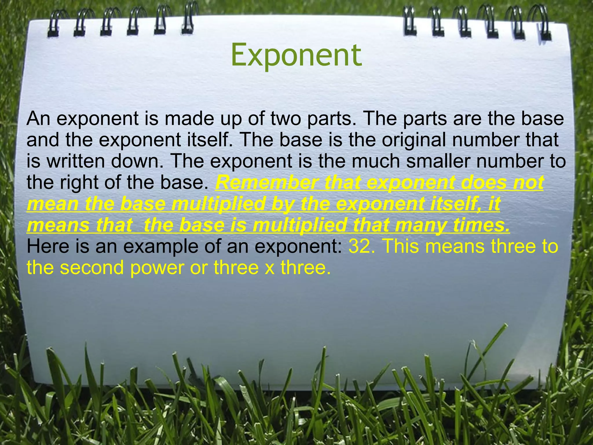 Exponent An exponent is made up of two parts. The parts are the base and the exponent itself. The base is the original number that is written down. The exponent is the much smaller number to the right of the base.  Remember that exponent does not mean the base multiplied by the exponent itself, it means that  the base is multiplied that many times. Here is an example of an exponent:  32. This means three to the second power or three x three.   