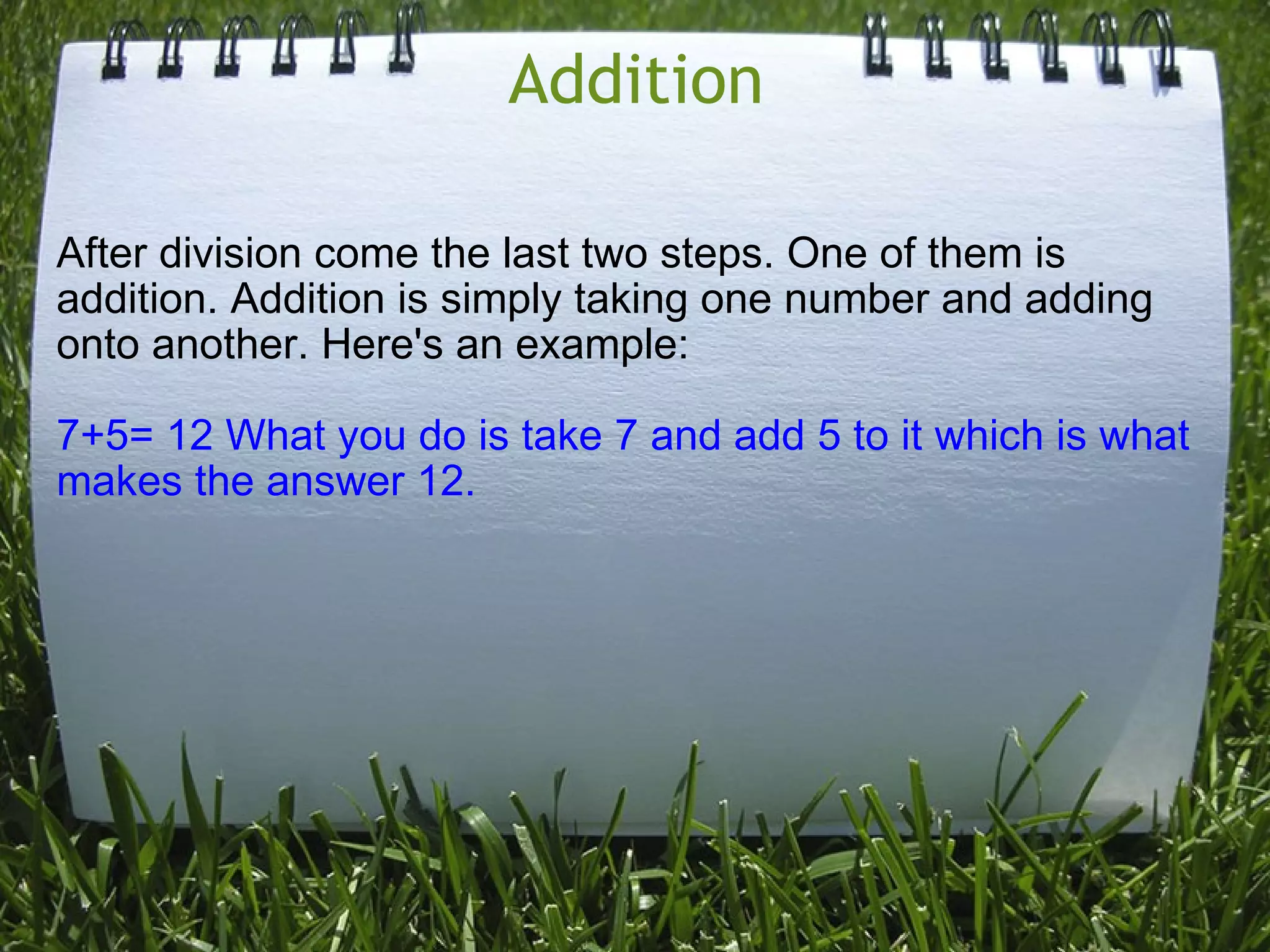 Addition After division come the last two steps. One of them is addition. Addition is simply taking one number and adding onto another. Here's an example: 7+5= 12 What you do is take 7 and add 5 to it which is what makes the answer 12. 