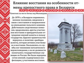 Влияние восстания на особенности от-
мены крепостного права в Беларуси
До 1870 г, в Беларуси сохранялось
военное положение, введенное в
связи с восстанием и направленное
на уменьшение польского влияния.
Действовали следственные комис-
сии, продолжались аресты участни-
ков восстания и принудительное от-
чуждение имений шляхты в пользу
государства. Царское правительство
вернулось к политике «разбора»
шляхты, которая активно участвова-
ла в восстании. Увольнялись со слу-
жбы все чиновники католического
вероисповедания, а на их должности
назначались государственные слу-
жащие из России. Им были переданы
сотни имений, подвергшихся кон-
фискации у участников восстания.
Памятник на месте битвы под Миловидами
 