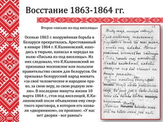 Восстание 1863-1864 гг.
Осенью 1863 г. вооружённая борьба в
Беларуси прекратилась. Арестованный
в январе 1864 г. К.Калиновский, нахо-
дясь в тюрьме, написал и передал на
волю «Письма из-под виселицы». Из
них следовало, что К.Калиновский не
признавал московское или польское
правительство своим для белорусов. Он
призывал белорусский народ воевать
«за своё человеческое и народное пра-
во, за свою веру, за свою родную зем-
лю». В последние минуты жизни 10
марта 1864 г., стоя под виселицей, К.Ка-
линовский после объявления ему смер-
тного приговора, в котором его назва-
ли «дворянином», он произнес: «У нас
нет дворян - все равны!»
Второе «письмо из-под виселицы»
 