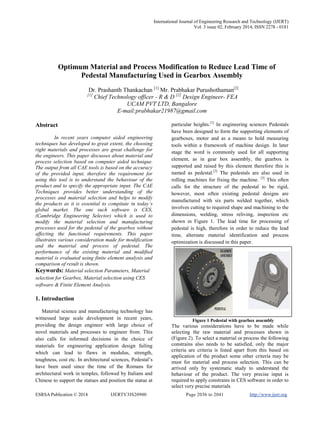 International Journal of Engineering Research and Technology (IJERT)
Vol. 3 issue 02, February 2014, ISSN 2278 - 0181
ESRSA Publication © 2014 IJERTV3IS20900 Page 2036 to 2041 http://www.ijert.org
Optimum Material and Process Modification to Reduce Lead Time of
Pedestal Manufacturing Used in Gearbox Assembly
Dr. Prashanth Thankachan [1]
Mr. Prabhakar Purushothaman[2]
[1]
Chief Technology officer - R & D [2]
Design Engineer- FEA
UCAM PVT LTD, Bangalore
E-mail:prabhakar21987@gmail.com
Abstract
In recent years computer aided engineering
techniques has developed to great extent, the choosing
right materials and processes are great challenge for
the engineers. This paper discusses about material and
process selection based on computer aided technique.
The output from all CAE tools is based on the accuracy
of the provided input, therefore the requirement for
using this tool is to understand the behaviour of the
product and to specify the appropriate input. The CAE
Techniques provides better understanding of the
processes and material selection and helps to modify
the products as it is essential to compitate in today’s
global market. The one such software is CES,
(Cambridge Engineering Selector) which is used to
modify the material selection and manufacturing
processes used for the pedestal of the gearbox without
affecting the functional requirements. This paper
illustrates various consideration made for modification
and the material and process of pedestal. The
performance of the existing material and modified
material is evaluated using finite element analysis and
comparison of result is shown.
Keywords: Material selection Parameters, Material
selection for Gearbox, Material selection using CES
software & Finite Element Analysis.
1. Introduction
Material science and manufacturing technology has
witnessed large scale development in recent years,
providing the design engineer with large choice of
novel materials and processes to engineer from. This
also calls for informed decisions in the choice of
materials for engineering application design failing
which can lead to flaws in modulus, strength,
toughness, cost etc. In architectural sciences, Pedestal’s
have been used since the time of the Romans for
architectural work in temples, followed by Italians and
Chinese to support the statues and position the statue at
particular heights.[1]
In engineering sciences Pedestals
have been designed to form the supporting elements of
gearboxes, motor and as a means to hold measuring
tools within a framework of machine design. In later
stage the word is commonly used for all supporting
element, as in gear box assembly, the gearbox is
supported and raised by this element therefore this is
named as pedestal.[2]
The pedestals are also used in
rolling machines for fixing the machine. [3]
This often
calls for the structure of the pedestal to be rigid,
however, most often existing pedestal designs are
manufactured with six parts welded together, which
involves cutting to required shape and machining to the
dimensions, welding, stress reliving, inspection etc
shown in Figure 1. The lead time for processing of
pedestal is high, therefore in order to reduce the lead
time, alternate material identification and process
optimization is discussed in this paper.
Figure 1 Pedestal with gearbox assembly
The various considerations have to be made while
selecting the raw material and processes shown in
(Figure 2). To select a material or process the following
constrains also needs to be satisfied, only the major
criteria are criteria is listed apart from this based on
application of the product some other criteria may be
must for material and process selection. This can be
arrived only by systematic study to understand the
behaviour of the product. The very precise input is
required to apply constrains in CES software in order to
select very precise materials
 