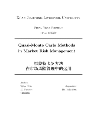 Xi’an Jiaotong-Liverpool University
Final Year Project
Final Report
Quasi-Monte Carlo Methods
in Market Risk Management
拟拟拟蒙蒙蒙特特特卡卡卡罗罗罗方方方法法法
在在在市市市场场场风风风险险险管管管理理理中中中的的的运运运用用用
Author:
Yifan Guo
ID Number:
1100163
Supervisor:
Dr. Halis Sak
 