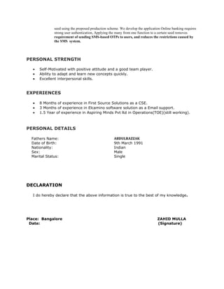 seed using the proposed production scheme. We develop the application Online banking requires
strong user authentication, Applying the many from one function to a certain seed removes
requirement of sending SMS-based OTPs to users, and reduces the restrictions caused by
the SMS system.
PERSONAL STRENGTH
• Self-Motivated with positive attitude and a good team player.
• Ability to adapt and learn new concepts quickly.
• Excellent interpersonal skills.
EXPERIENCES
• 8 Months of experience in First Source Solutions as a CSE.
• 3 Months of experience in Elcamino software solution as a Email support.
• 1.5 Year of experience in Aspiring Minds Pvt ltd in Operations(TOE)(still working).
PERSONAL DETAILS
Fathers Name: ABDULRAZZAK
Date of Birth: 9th March 1991
Nationality: Indian
Sex: Male
Marital Status: Single
DECLARATION
I do hereby declare that the above information is true to the best of my knowledge.
Place: Bangalore ZAHID MULLA
Date: (Signature)
 