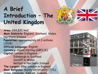 A Brief Introduction – The United Kingdom Area: 244,820 km2 Main Districts: England, Scotland, Wales, Northern Ireland  Population: approximately 61.3 millions (2008)  Official Language: English Currency: Pound sterling (GBP) (£)Capital: London in England  	Edinburgh in Scotland  	Cardiff inWales  	Belfast in Northern Ireland The Largest City: London in England Main Religions: mainly Christianity (71%), Islam, Hinduism, Sikhism, Judaism 