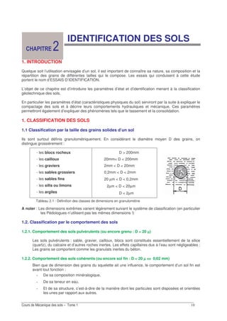 IDENTIFICATION DES SOLS
1. INTRODUCTION
Quelque soit l’utilisation envisagée d’un sol, il est important de connaître sa nature, sa composition et la
répartition des grains de différentes tailles qui le compose. Les essais qui conduisent à cette étude
portent le nom d’ESSAIS D’IDENTIFICATION.
L’objet de ce chapitre est d’introduire les paramètres d’état et d’identification menant à la classification
géotechnique des sols.
En particulier les paramètres d’état (caractéristiques physiques du sol) serviront par la suite à expliquer le
compactage des sols et à décrire leurs comportements hydrauliques et mécanique. Ces paramètres
permettront également d’expliquer des phénomènes tels que le tassement et la consolidation.
1. CLASSIFICATION DES SOLS
1.1 Classification par la taille des grains solides d’un sol
Ils sont surtout définis granulométriquement. En considérant le diamètre moyen D des grains, on
distingue grossièrement :
- les blocs rocheux
- les cailloux
- les graviers
- les sables grossiers
- les sables fins
- les silts ou limons
- les argiles
D > 200mm
20mm< D < 200mm
2mm < D < 20mm
0,2mm < D < 2mm
20 µm < D < 0,2mm
2µm < D < 20µm
D < 2µm
Tableau 2.1 : Définition des classes de dimensions en granulométrie
A noter : Les dimensions extrêmes varient légèrement suivant le système de classification (en particulier
les Pédologues n’utilisent pas les mêmes dimensions !)
1.2. Classification par le comportement des sols
1.2.1. Comportement des sols pulvérulents (ou encore grenu : D > 20 µµµµ)
Les sols pulvérulents : sable, gravier, cailloux, blocs sont constitués essentiellement de la silice
(quartz), du calcaire et d’autres roches inertes. Les effets capillaires dus à l’eau sont négligeables ;
Les grains se comportent comme les granulats inertes du béton.
1.2.2. Comportement des sols cohérents (ou encore sol fin : D < 20 µµµµ ⇔⇔⇔⇔ 0,02 mm)
Bien que de dimension des grains du squelette ait une influence, le comportement d’un sol fin est
avant tout fonction :
De sa composition minéralogique,
De sa teneur en eau,
Et de sa structure, c’est-à-dire de la manière dont les particules sont disposées et orientées
les unes par rapport aux autres.
 