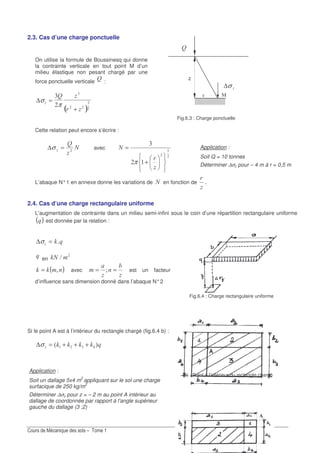 2.3. Cas d’une charge ponctuelle
N
On utilise la formule de Boussinesq qui donne
la contrainte verticale en tout point M d’un
milieu élastique non pesant chargé par une
force ponctuelle verticale
N :
( )
∆σ
π
N
=
+
! !
?
z
σ∆
Fig.6.3 : Charge ponctuelle
Cette relation peut encore s’écrire :
)
N
=∆σ avec ?
!
+
=)
π
L’abaque N°1 en annexe donne les variations de ) en fonction de .
2.4. Cas d’une charge rectangulaire uniforme
L’augmentation de contrainte dans un milieu semi-infini sous le coin d’une répartition rectangulaire uniforme
( ) est donnée par la relation :
∆σ I=
en I) >
( )II ;= avec
(
== X est un facteur
d’influence sans dimension donné dans l’abaque N°2
Si le point A est à l’intérieur du rectangle chargé (fig.6.4 b) :
IIII 73 ! +++=∆σ
Fig.6.4 : Charge rectangulaire uniforme
(b) : Point à l’intérieur du rectangle chargé
Application :
Soit Q = 10 tonnes
Déterminer ∆σz pour – 4 m à r = 0,5 m
Application :
Soit un dallage 5x4 m2
appliquant sur le sol une charge
surfacique de 250 kg/m2
Déterminer ∆σz pour z = – 2 m au point A intérieur au
dallage de coordonnée par rapport à l’angle supérieur
gauche du dallage (3 ;2)
 